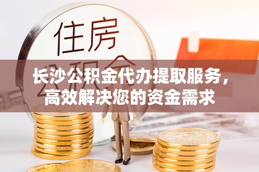 伊犁长沙公积金代办提取服务，高效解决您的资金需求