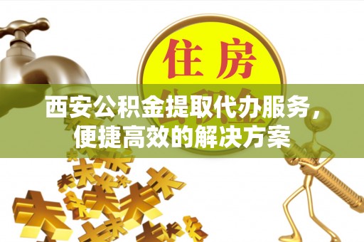 伊犁西安公积金提取代办服务，便捷高效的解决方案