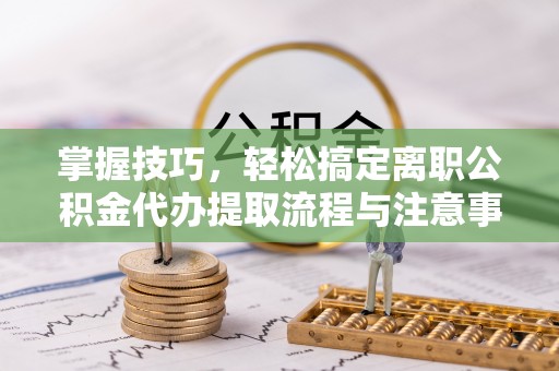 伊犁掌握技巧，轻松搞定离职公积金代办提取流程与注意事项