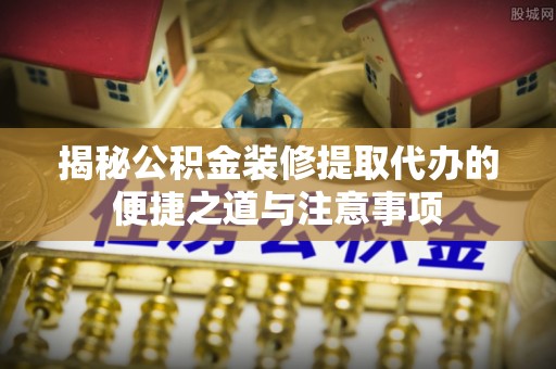 伊犁揭秘公积金装修提取代办的便捷之道与注意事项