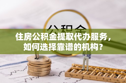 伊犁住房公积金提取代办服务，如何选择靠谱的机构？