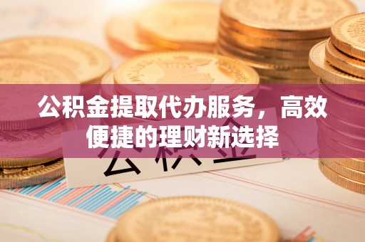 伊犁公积金提取代办服务，高效便捷的理财新选择