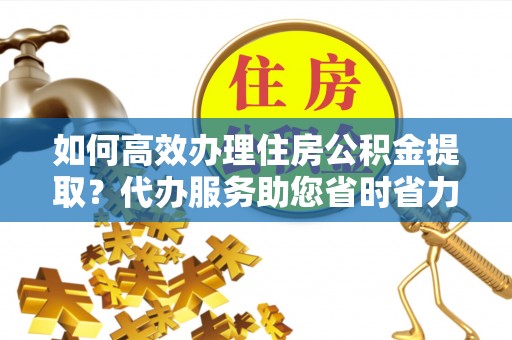 伊犁如何高效办理住房公积金提取？代办服务助您省时省力