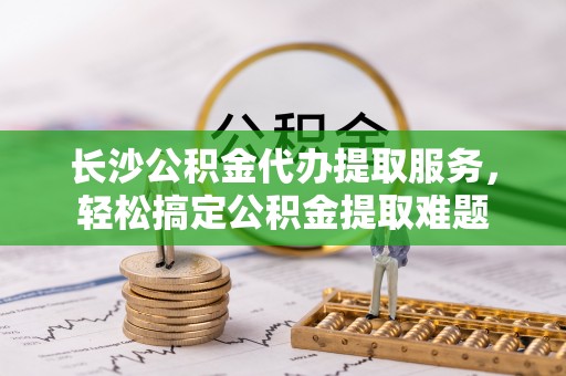 伊犁长沙公积金代办提取服务，轻松搞定公积金提取难题