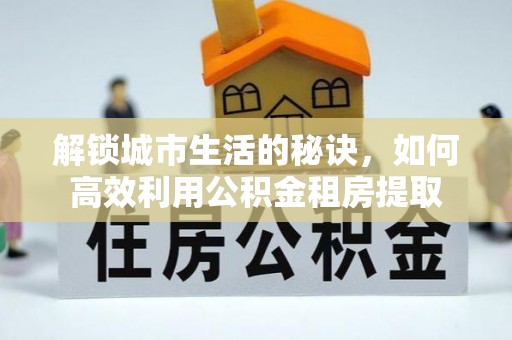 伊犁解锁城市生活的秘诀，如何高效利用公积金租房提取