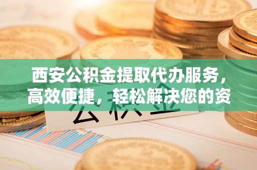 伊犁西安公积金提取代办服务，高效便捷，轻松解决您的资金需求
