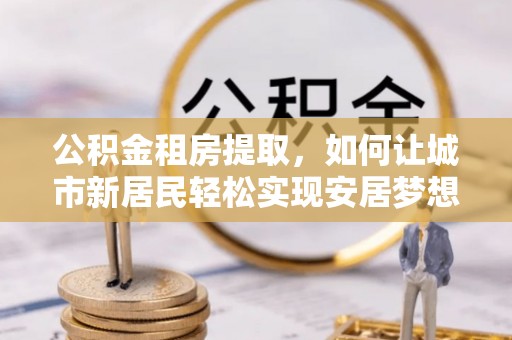 伊犁公积金租房提取，如何让城市新居民轻松实现安居梦想
