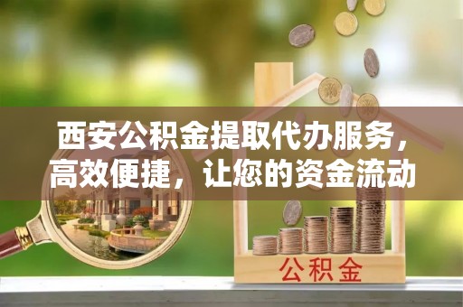 伊犁西安公积金提取代办服务，高效便捷，让您的资金流动更灵活