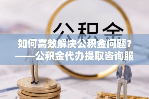 伊犁如何高效解决公积金问题？——公积金代办提取咨询服务指南