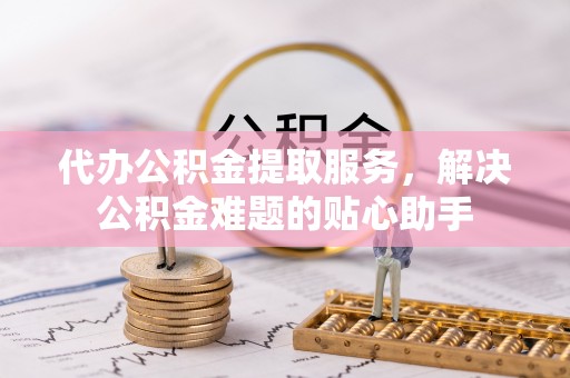 伊犁代办公积金提取服务，解决公积金难题的贴心助手