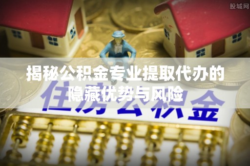 伊犁揭秘公积金专业提取代办的隐藏优势与风险