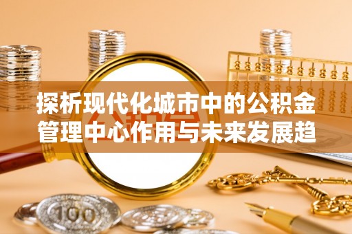 伊犁探析现代化城市中的公积金管理中心作用与未来发展趋势
