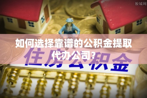 伊犁如何选择靠谱的公积金提取代办公司？