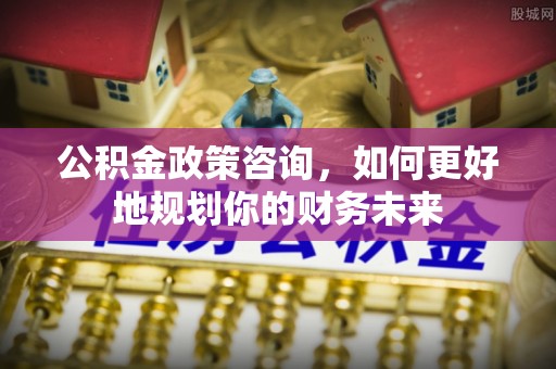 伊犁公积金政策咨询，如何更好地规划你的财务未来