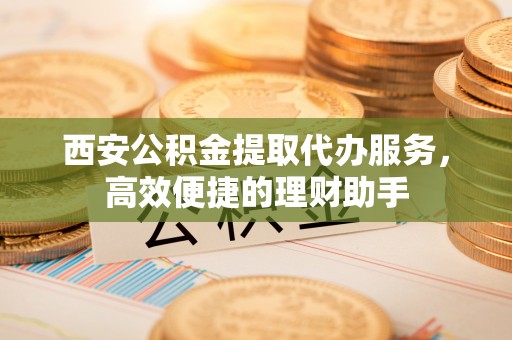 伊犁西安公积金提取代办服务，高效便捷的理财助手