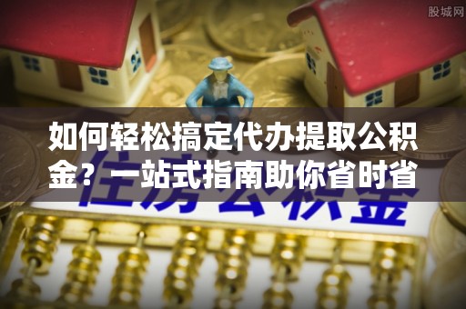 伊犁如何轻松搞定代办提取公积金？一站式指南助你省时省心