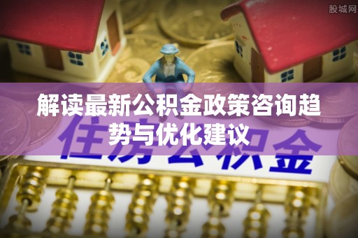 伊犁解读最新公积金政策咨询趋势与优化建议