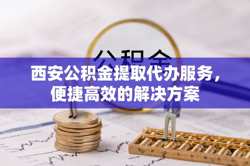 伊犁西安公积金提取代办服务，便捷高效的解决方案