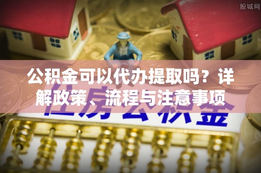 伊犁公积金可以代办提取吗？详解政策、流程与注意事项