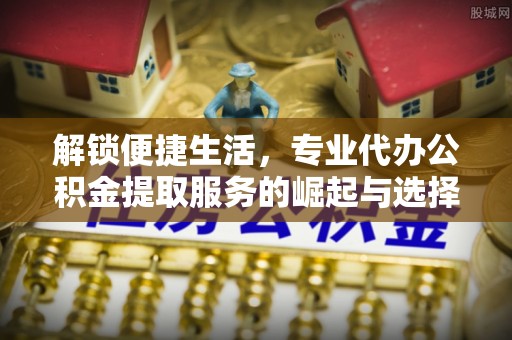 伊犁解锁便捷生活，专业代办公积金提取服务的崛起与选择