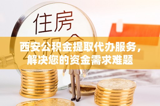 伊犁西安公积金提取代办服务，解决您的资金需求难题