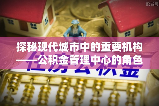 伊犁探秘现代城市中的重要机构——公积金管理中心的角色与使命