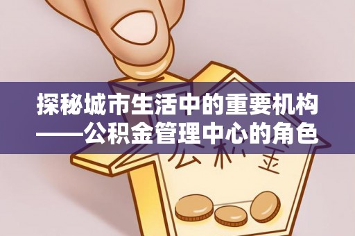 伊犁探秘城市生活中的重要机构——公积金管理中心的角色与意义