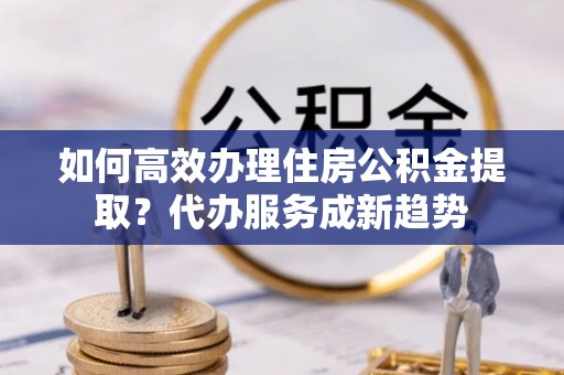伊犁如何高效办理住房公积金提取？代办服务成新趋势