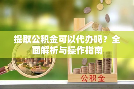 伊犁提取公积金可以代办吗？全面解析与操作指南
