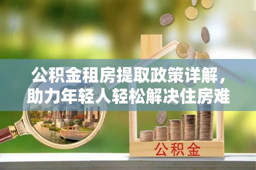 伊犁公积金租房提取政策详解，助力年轻人轻松解决住房难题