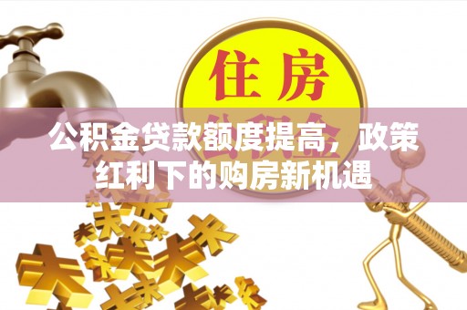 伊犁公积金贷款额度提高，政策红利下的购房新机遇