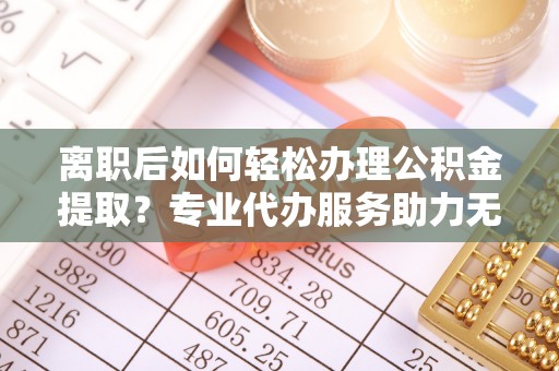 伊犁离职后如何轻松办理公积金提取？专业代办服务助力无忧