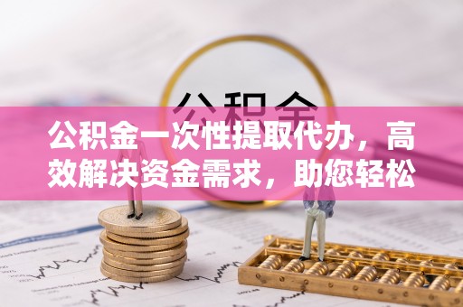 伊犁公积金一次性提取代办，高效解决资金需求，助您轻松应对生活难题