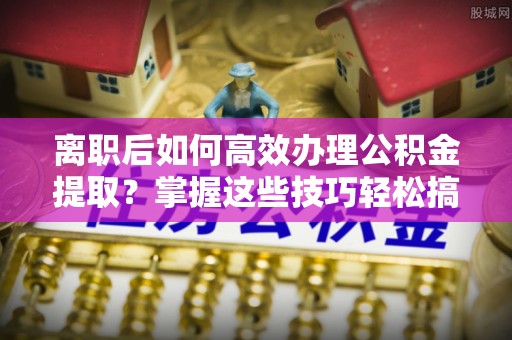 伊犁离职后如何高效办理公积金提取？掌握这些技巧轻松搞定