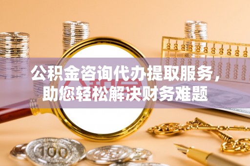 伊犁公积金咨询代办提取服务，助您轻松解决财务难题