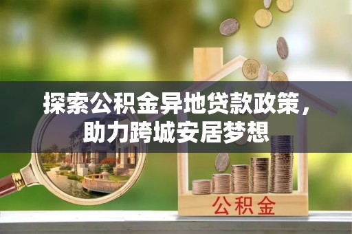 伊犁探索公积金异地贷款政策，助力跨城安居梦想