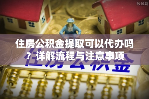 伊犁住房公积金提取可以代办吗？详解流程与注意事项