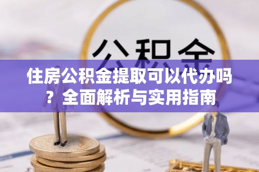 伊犁住房公积金提取可以代办吗？全面解析与实用指南