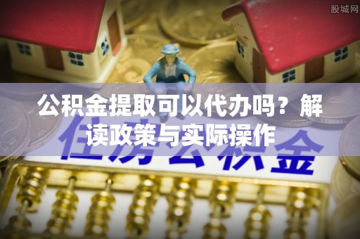 伊犁公积金提取可以代办吗？解读政策与实际操作