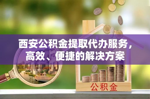 伊犁西安公积金提取代办服务，高效、便捷的解决方案