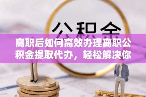伊犁离职后如何高效办理离职公积金提取代办，轻松解决你的后顾之忧