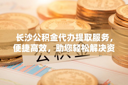伊犁长沙公积金代办提取服务，便捷高效，助您轻松解决资金需求
