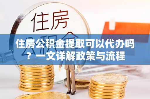 伊犁住房公积金提取可以代办吗？一文详解政策与流程