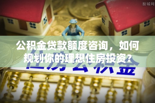 伊犁公积金贷款额度咨询，如何规划你的理想住房投资？