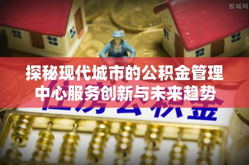 伊犁探秘现代城市的公积金管理中心服务创新与未来趋势