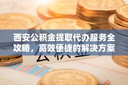 伊犁西安公积金提取代办服务全攻略，高效便捷的解决方案