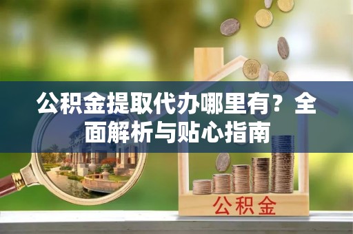 伊犁公积金提取代办哪里有？全面解析与贴心指南