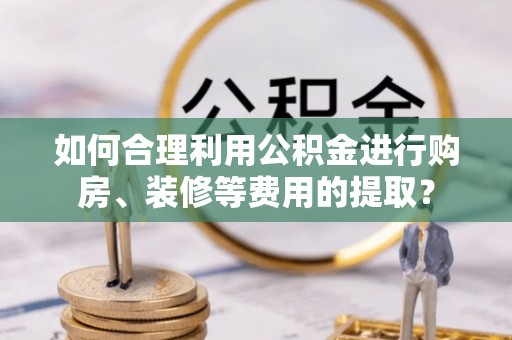 伊犁如何合理利用公积金进行购房、装修等费用的提取？