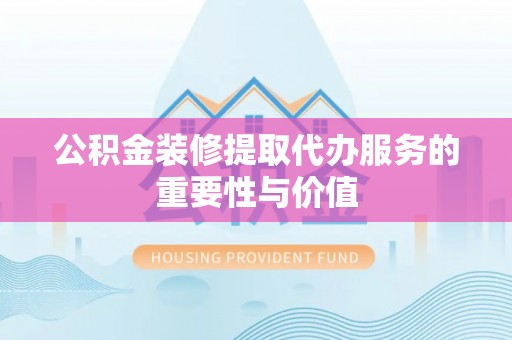 伊犁公积金装修提取代办服务的重要性与价值