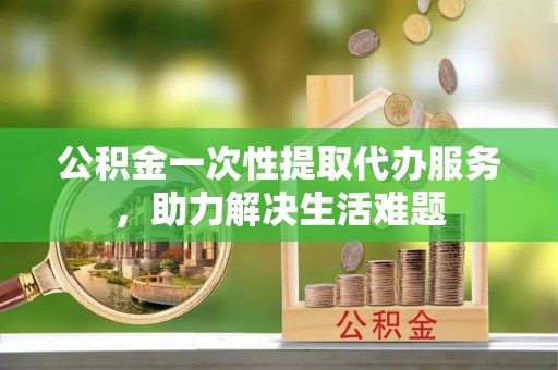 伊犁公积金一次性提取代办服务，助力解决生活难题